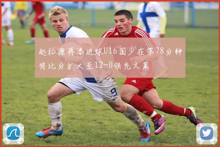赵松源再添进球U16国少在第78分钟将比分扩大至12-0领先文莱