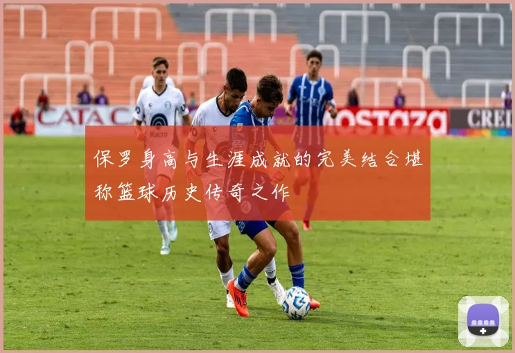 保罗身高与生涯成就的完美结合堪称篮球历史传奇之作