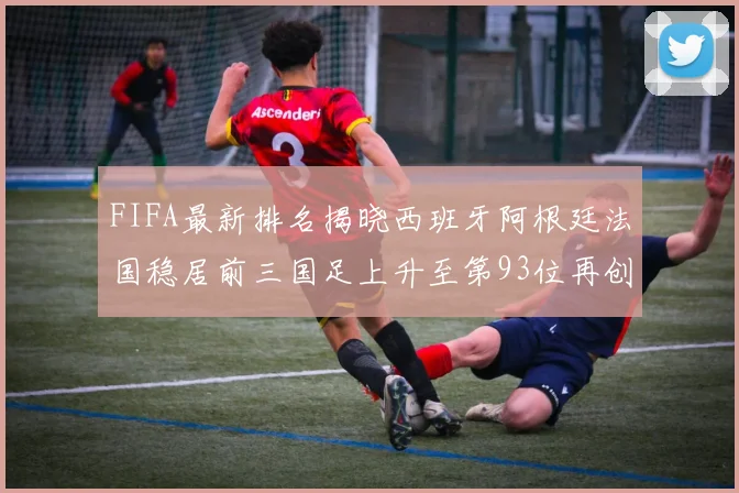 FIFA最新排名揭晓西班牙阿根廷法国稳居前三国足上升至第93位再创佳绩