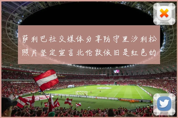 萨利巴社交媒体分享防守里沙利松照片坚定宣言北伦敦依旧是红色的