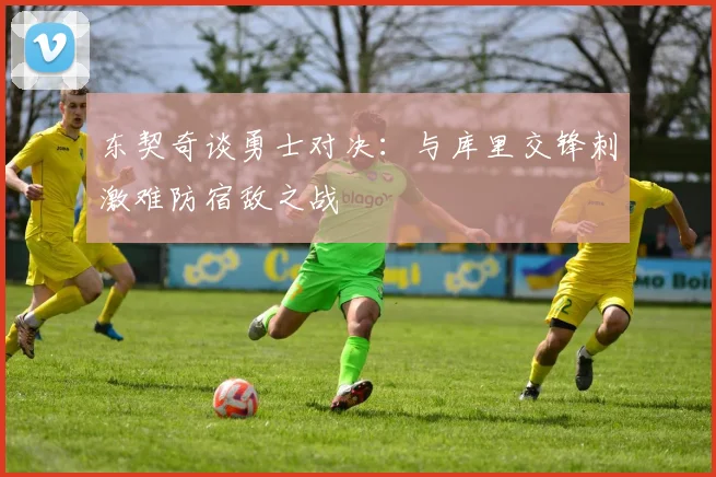 东契奇谈勇士对决：与库里交锋刺激难防宿敌之战