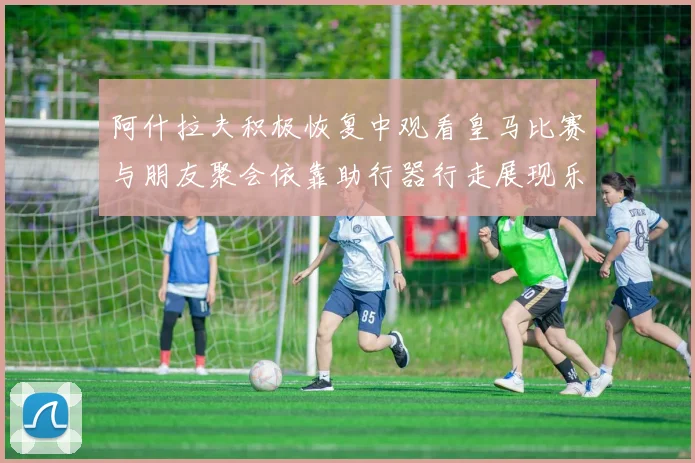 阿什拉夫积极恢复中观看皇马比赛与朋友聚会依靠助行器行走展现乐观态度