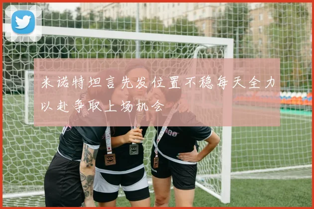 米诺特坦言先发位置不稳每天全力以赴争取上场机会