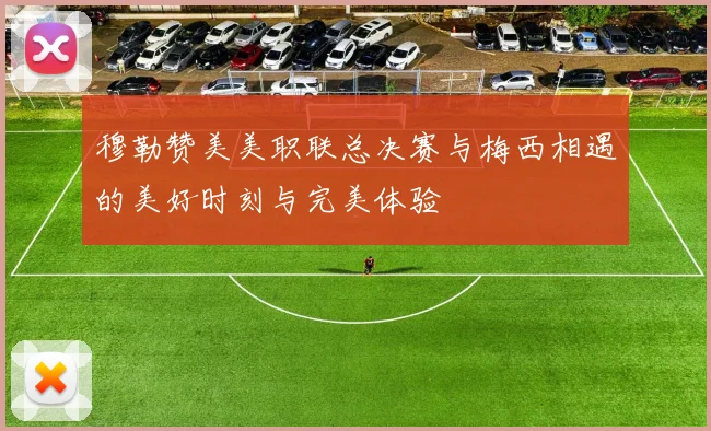 穆勒赞美美职联总决赛与梅西相遇的美好时刻与完美体验