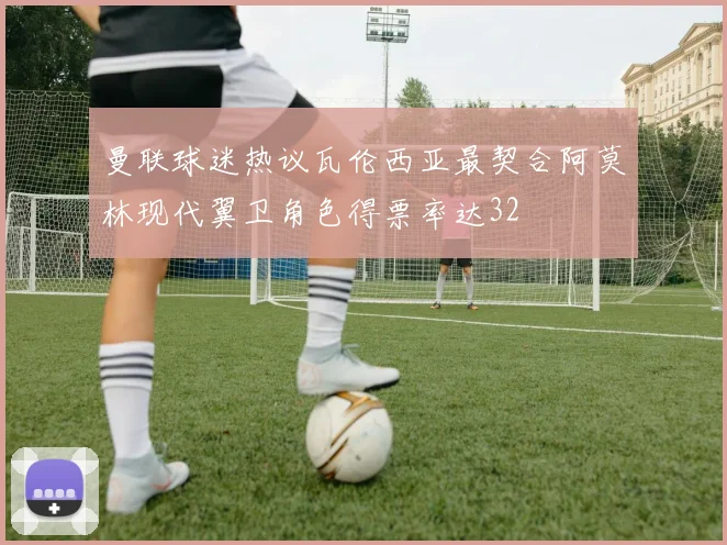 曼联球迷热议瓦伦西亚最契合阿莫林现代翼卫角色得票率达32