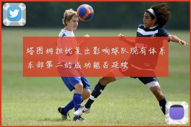 塔图姆担忧复出影响球队现有体系东部第二的成功能否延续