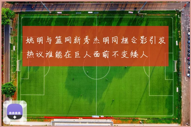 姚明与篮网新秀杰明同框合影引发热议谁能在巨人面前不变矮人
