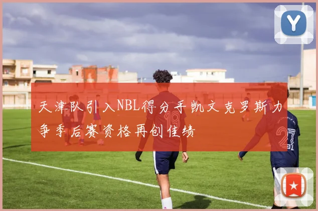 天津队引入NBL得分手凯文克罗斯力争季后赛资格再创佳绩