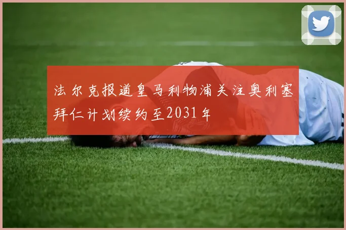 法尔克报道皇马利物浦关注奥利塞拜仁计划续约至2031年