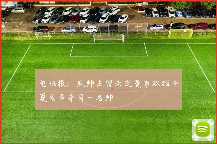 电讯报：瓜帅去留未定曼市双雄今夏或争夺同一名帅