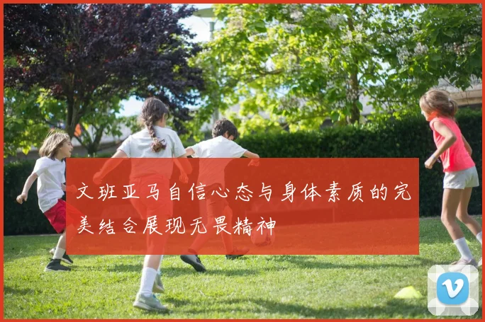 文班亚马自信心态与身体素质的完美结合展现无畏精神