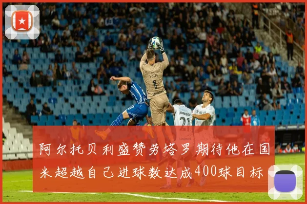阿尔托贝利盛赞劳塔罗期待他在国米超越自己进球数达成400球目标