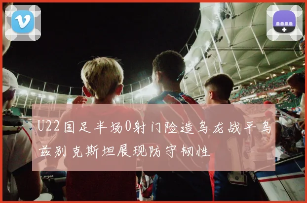 U22国足半场0射门险造乌龙战平乌兹别克斯坦展现防守韧性