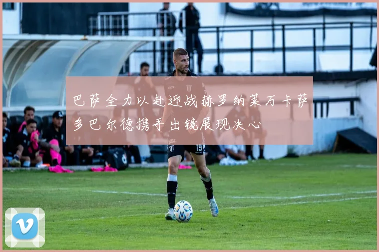 巴萨全力以赴迎战赫罗纳莱万卡萨多巴尔德携手出镜展现决心