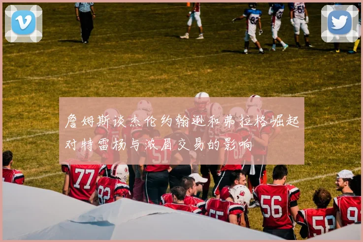 詹姆斯谈杰伦约翰逊和弗拉格崛起对特雷杨与浓眉交易的影响