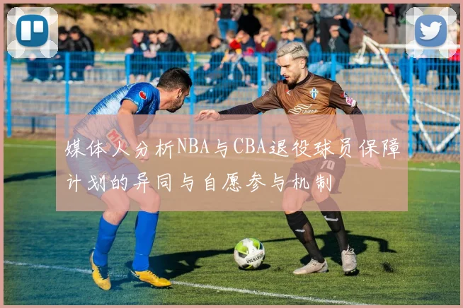 媒体人分析NBA与CBA退役球员保障计划的异同与自愿参与机制
