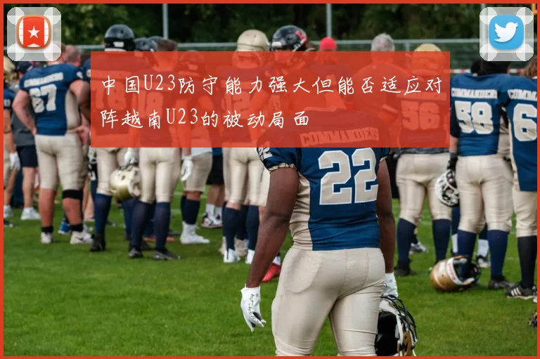 中国U23防守能力强大但能否适应对阵越南U23的被动局面