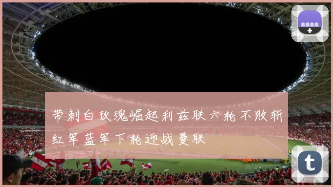 带刺白玫瑰崛起利兹联六轮不败斩红军蓝军下轮迎战曼联