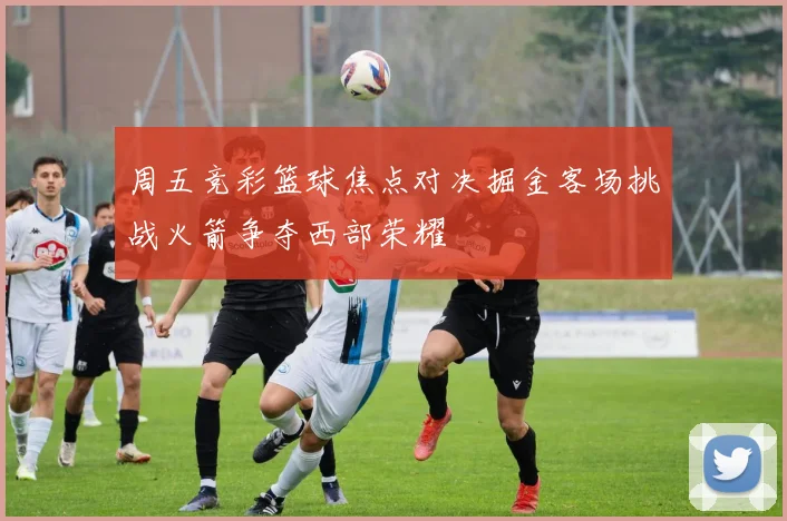 周五竞彩篮球焦点对决掘金客场挑战火箭争夺西部荣耀