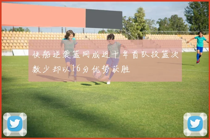 快船逆袭篮网成近十年首队投篮次数少却以16分优势获胜