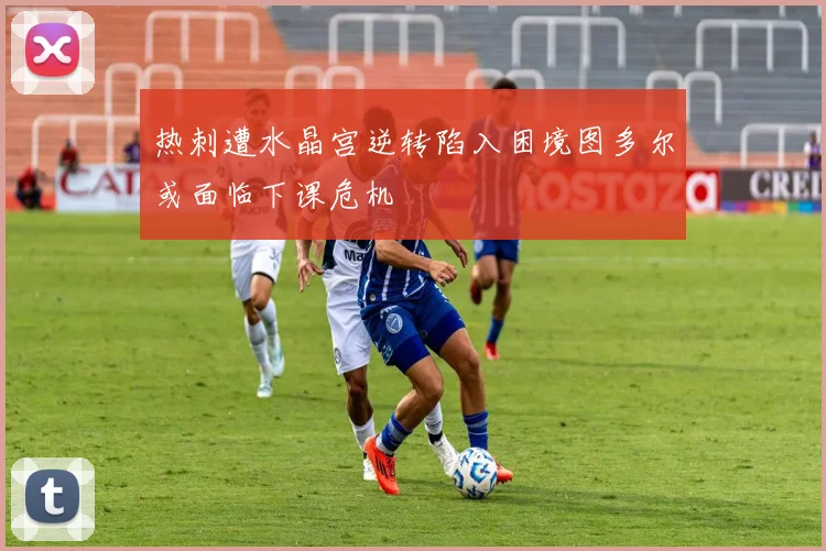 热刺遭水晶宫逆转陷入困境图多尔或面临下课危机