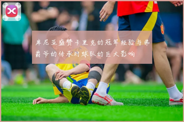 库尼亚盛赞卡里克的冠军经验与弗爵爷的传承对球队的巨大影响