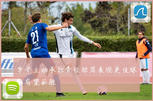 华子主动承担责任称若表现更佳球队有望获胜