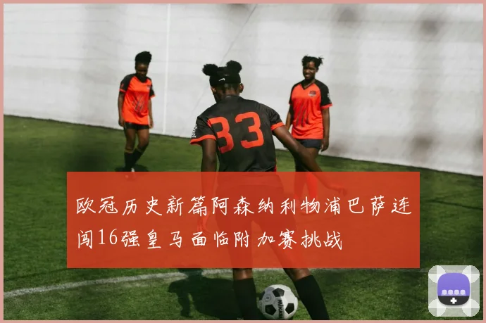 欧冠历史新篇阿森纳利物浦巴萨连闯16强皇马面临附加赛挑战