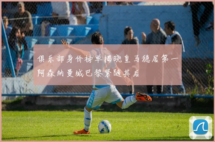 俱乐部身价榜单揭晓皇马稳居第一阿森纳曼城巴黎紧随其后