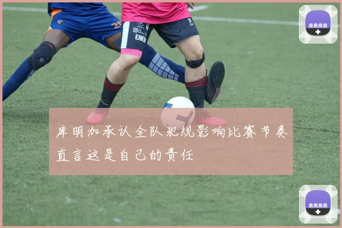 库明加承认全队犯规影响比赛节奏直言这是自己的责任