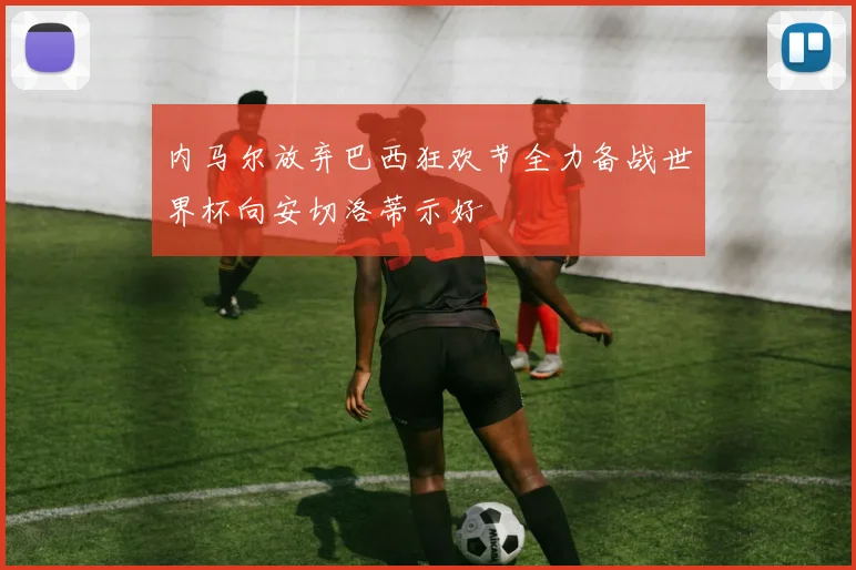 内马尔放弃巴西狂欢节全力备战世界杯向安切洛蒂示好