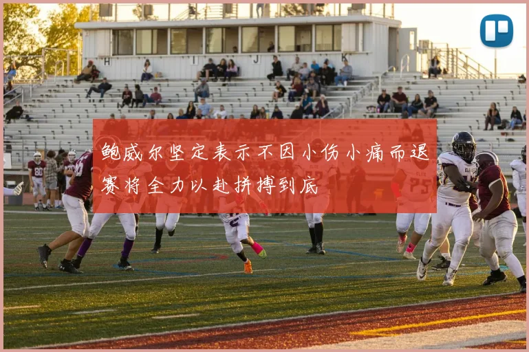 鲍威尔坚定表示不因小伤小痛而退赛将全力以赴拼搏到底