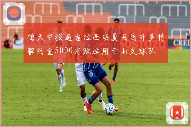 德天空报道吉拉西明夏或离开多特解约金5000万欧适用于七支球队