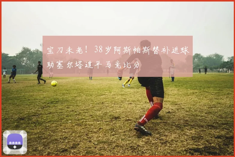 宝刀未老！38岁阿斯帕斯替补进球助塞尔塔追平马竞比分
